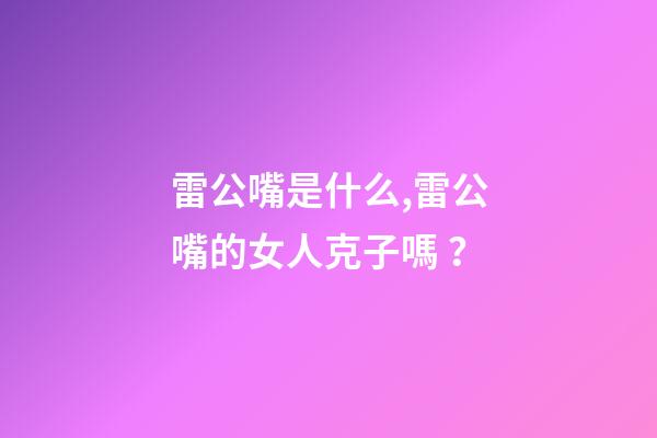 雷公嘴是什么,雷公嘴的女人克子嗎？